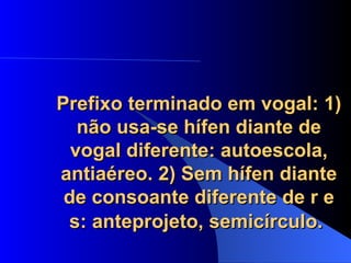 Prefixo terminado em vogal: 1) não usa-se hífen diante de vogal diferente: autoescola, antiaéreo. 2) Sem hífen diante de consoante diferente de r e s: anteprojeto, semicírculo.   