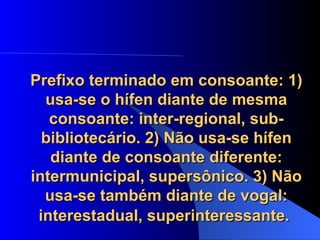 Prefixo terminado em consoante: 1) usa-se o hífen diante de mesma consoante: inter-regional, sub-bibliotecário. 2) Não usa-se hífen diante de consoante diferente: intermunicipal, supersônico. 3) Não usa-se também diante de vogal: interestadual, superinteressante.   