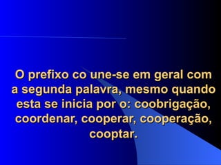 O prefixo co une-se em geral com a segunda palavra, mesmo quando esta se inicia por o: coobrigação, coordenar, cooperar, cooperação, cooptar . 