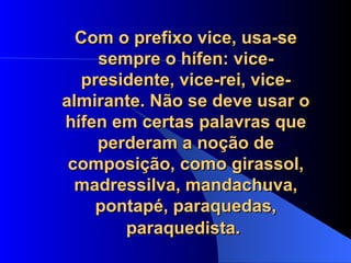 Com o prefixo vice, usa-se sempre o hífen: vice-presidente, vice-rei, vice-almirante. Não se deve usar o hífen em certas palavras que perderam a noção de composição, como girassol, madressilva, mandachuva, pontapé, paraquedas, paraquedista.   