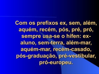 Com os prefixos ex, sem, além, aquém, recém, pós, pré, pró, sempre usa-se o hífen: ex-aluno, sem-terra, além-mar, aquém-mar, recém-casado, pós-graduação, pré-vestibular, pró-europeu. 
