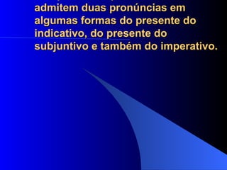 Há variação na pronúncia dos verbos terminados em guar, quar e quir, como aguar, averiguar, apaziguar, desaguar, enxaguar, obliquar, delinquir. Esses verbos admitem duas pronúncias em algumas formas do presente do indicativo, do presente do subjuntivo e também do imperativo.  