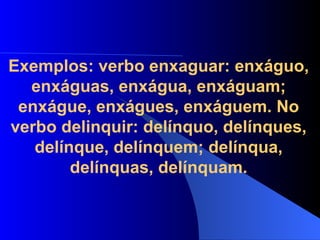 Exemplos: verbo enxaguar: enxáguo, enxáguas, enxágua, enxáguam; enxágue, enxágues, enxáguem. No verbo delinquir: delínquo, delínques, delínque, delínquem; delínqua, delínquas, delínquam. 