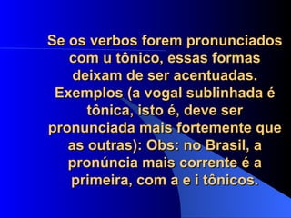 Se os verbos forem pronunciados com u tônico, essas formas deixam de ser acentuadas. Exemplos (a vogal sublinhada é tônica, isto é, deve ser pronunciada mais fortemente que as outras): Obs: no Brasil, a pronúncia mais corrente é a primeira, com a e i tônicos. 
