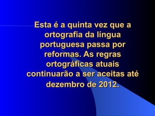 Esta é a quinta vez que a ortografia da língua portuguesa passa por reformas. As regras ortográficas atuais continuarão a ser aceitas até dezembro de 2012 . 