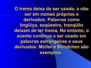 O trema deixa de ser usado, a não ser em nomes próprios e derivados. Palavras como lingüiça, seqüestro, tranqüilo deixam de ter trema. No entanto, o acento continua a ser usado em palavras estrangeiras e seus derivados: Müller e Bündchen são exemplos.   