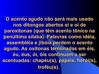 O acento agudo não será mais usado nos ditongos abertos ei e oi de paroxítonas (que têm acento tônico na penúltima sílaba). Palavras como idéia, assembléia e jibóia perdem o acento agudo. As oxítonas terminadas em éis, éu, éus, ói, óis continuam a ser acentuadas: chapéu(s), papéis, herói(s), troféu(s).   
