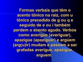 Formas verbais que têm o acento tônico na raiz, com u tônico precedido de g ou q e seguido de e ou i também perdem o acento agudo. Verbos como averigúe (averiguar), apazigúe (apaziguar) e argúem (arg(u)ir) mudam e passam a ser grafadas averigue, apazigue, arguem.   