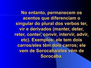 No entanto, permanecem os acentos que diferenciam o singular do plural dos verbos ter, vir e derivados (manter, deter, reter, conter, convir, intervir, advir, etc). Exemplos: ele tem dois carros/eles têm dois carros; ele vem de Sorocaba/eles vêm de Sorocaba . 