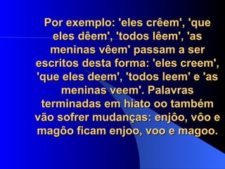 Por exemplo: 'eles crêem', 'que eles dêem', 'todos lêem', 'as meninas vêem' passam a ser escritos desta forma: 'eles creem', 'que eles deem', 'todos leem' e 'as meninas veem'. Palavras terminadas em hiato oo também vão sofrer mudanças: enjôo, vôo e magôo ficam enjoo, voo e magoo. 