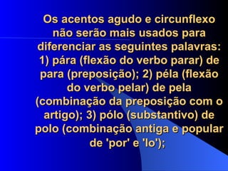 Os acentos agudo e circunflexo não serão mais usados para diferenciar as seguintes palavras: 1) pára (flexão do verbo parar) de para (preposição); 2) péla (flexão do verbo pelar) de pela (combinação da preposição com o artigo); 3) pólo (substantivo) de polo (combinação antiga e popular de 'por' e 'lo');   