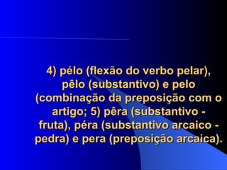 4) pélo (flexão do verbo pelar), pêlo (substantivo) e pelo (combinação da preposição com o artigo; 5) pêra (substantivo - fruta), péra (substantivo arcaico - pedra) e pera (preposição arcaica). 