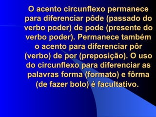 O acento circunflexo permanece para diferenciar pôde (passado do verbo poder) de pode (presente do verbo poder). Permanece também o acento para diferenciar pôr (verbo) de por (preposição). O uso do circunflexo para diferenciar as palavras forma (formato) e fôrma (de fazer bolo) é facultativo.   