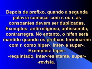Depois de prefixo, quando a segunda palavra começar com s ou r, as consoantes devem ser duplicadas. Exemplos: antirreligioso, antissemita, contrarregra. No entanto, o hífen será mantido quando os prefixos terminarem com r, como hiper-, inter- e super-. Exemplos: hiper- -requintado, inter-resistente, super- -revista.   