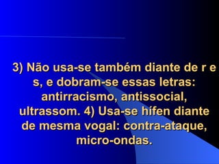 3) Não usa-se também diante de r e s, e dobram-se essas letras: antirracismo, antissocial, ultrassom. 4) Usa-se hífen diante de mesma vogal: contra-ataque, micro-ondas. 