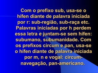 Com o prefixo sub, usa-se o hífen diante de palavra iniciada por r: sub-região, sub-raça etc. Palavras iniciadas por h perdem essa letra e juntam-se sem hífen: subumano, subumanidade. Com os prefixos circum e pan, usa-se o hífen diante de palavra iniciada por m, n e vogal: circum-navegação, pan-americano.   