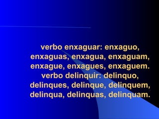 verbo enxaguar: enxaguo, enxaguas, enxagua, enxaguam, enxague, enxagues, enxaguem. verbo delinquir: delinquo, delinques, delinque, delinquem, delinqua, delinquas, delinquam. 