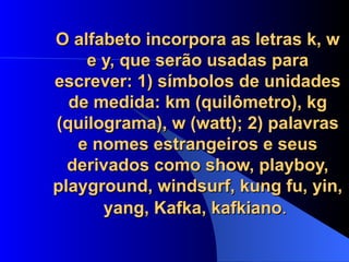 O alfabeto incorpora as letras k, w e y, que serão usadas para escrever: 1) símbolos de unidades de medida: km (quilômetro), kg (quilograma), w (watt); 2) palavras e nomes estrangeiros e seus derivados como show, playboy, playground, windsurf, kung fu, yin, yang, Kafka, kafkiano .   