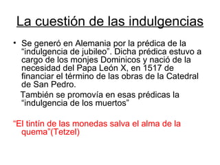 La cuestión de las indulgencias Se generó en Alemania por la prédica de la “indulgencia de jubileo”. Dicha prédica estuvo a cargo de los monjes Dominicos y nació de la necesidad del Papa León X, en 1517 de financiar el término de las obras de la Catedral de San Pedro. También se promovía en esas prédicas la “indulgencia de los muertos” “ El tintín de las monedas salva el alma de la quema”(Tetzel) 