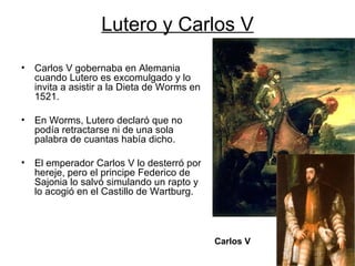 Lutero y Carlos V Carlos V gobernaba en Alemania cuando Lutero es excomulgado y lo invita a asistir a la Dieta de Worms en 1521. En Worms, Lutero declaró que no podía retractarse ni de una sola palabra de cuantas había dicho. El emperador Carlos V lo desterró por hereje, pero el principe Federico de Sajonia lo salvó simulando un rapto y lo acogió en el Castillo de Wartburg. Carlos V 