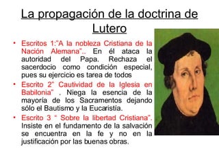 La propagación de la doctrina de Lutero Escritos 1:”A la nobleza Cristiana de la Nación Alemana”..  En él ataca la autoridad del Papa. Rechaza el sacerdocio como condición especial, pues su ejercicio es tarea de todos Escrito 2” Cautividad de la Iglesia en Babilonia”  . Niega la esencia de la mayoría de los Sacramentos dejando sólo el Bautismo y la Eucaristía. Escrito 3 “ Sobre la libertad Cristiana”.  Insiste en el fundamento de la salvación se encuentra en la fe y no en la justificación por las buenas obras. 