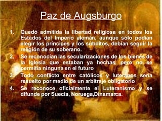Paz de Augsburgo Quedó admitida la libertad religiosa en todos los Estados del Imperio alemán, aunque sólo podían elegir los príncipes y los súbditos, debían seguir la religión de su soberano. Se reconocían las secularizaciones de los bienes de la Iglesia que estaban ya hechas, pero no se permitía ninguna en el futuro Todo conflicto entre católicos y luteranos sería resuelto por medio de un arbitraje obligatorio Se reconoce oficialmente el Luteranismo y se difunde por Suecia, Noruega,Dinamarca. 
