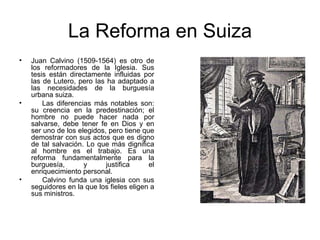La Reforma en Suiza Juan Calvino (1509-1564) es otro de los reformadores de la Iglesia. Sus tesis están directamente influidas por las de Lutero, pero las ha adaptado a las necesidades de la burguesía urbana suiza.        Las diferencias más notables son: su creencia en la predestinación; el hombre no puede hacer nada por salvarse, debe tener fe en Dios y en ser uno de los elegidos, pero tiene que demostrar con sus actos que es digno de tal salvación. Lo que más dignifica al hombre es el trabajo. Es una reforma fundamentalmente para la burguesía, y justifica el enriquecimiento personal.        Calvino funda una iglesia con sus seguidores en la que los fieles eligen a sus ministros.  