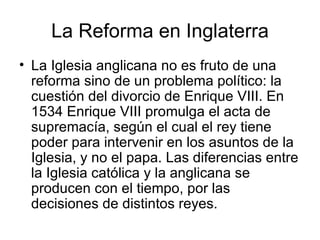La Reforma en Inglaterra La Iglesia anglicana no es fruto de una reforma sino de un problema político: la cuestión del divorcio de Enrique VIII. En 1534 Enrique VIII promulga el acta de supremacía, según el cual el rey tiene poder para intervenir en los asuntos de la Iglesia, y no el papa. Las diferencias entre la Iglesia católica y la anglicana se producen con el tiempo, por las decisiones de distintos reyes.  