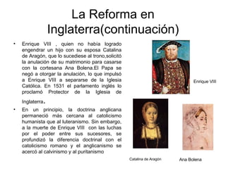 La Reforma en Inglaterra(continuación) Enrique VIII , quien no había logrado engendrar un hijo con su esposa Catalina de Aragón, que lo sucediese al trono,solicitó la anulación de su matrimonio para casarse con la cortesana Ana Bolena.El Papa se negó a otorgar la anulación, lo que impulsó a Enrique VIII a separarse de la Iglesia Católica. En 1531 el parlamento inglés lo proclamó Protector de la Iglesia de Inglaterra . En un principio, la doctrina anglicana permaneció más cercana al catolicismo humanista que al luteranismo. Sin embargo, a la muerte de Enrique VIII  con las luchas por el poder entre sus sucesores, se profundizó la diferencia doctrinal con el catolicismo romano y el anglicanismo se acercó al calvinismo y al puritanismo Catalina de Aragón Ana Bolena Enrique VIII 