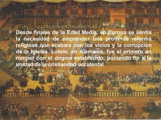 Desde finales de la Edad Media, en Europa se sentía la necesidad de emprender una profunda reforma religiosa que acabara con los vicios y la corrupción de la Iglesia. Lutero, en Alemania, fue el primero en romper con el dogma establecido, poniendo fin a la unidad de la cristiandad occidental  