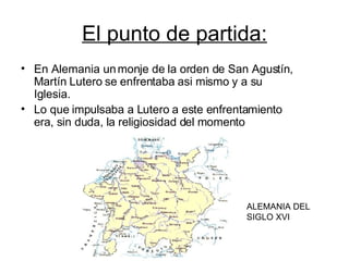El punto de partida: En Alemania un monje de la orden de San Agustín, Martín Lutero se enfrentaba asi mismo y a su Iglesia. Lo que impulsaba a Lutero a este enfrentamiento era, sin duda, la religiosidad del momento ALEMANIA DEL SIGLO XVI 