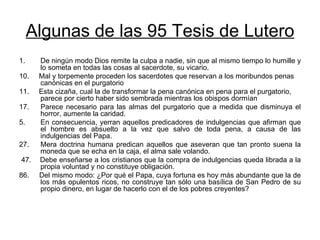 Algunas de las 95 Tesis de Lutero De ningún modo Dios remite la culpa a nadie, sin que al mismo tiempo lo humille y lo someta en todas las cosas al sacerdote, su vicario.  10.  Mal y torpemente proceden los sacerdotes que reservan a los moribundos penas canónicas en el purgatorio  11.  Esta cizaña, cual la de transformar la pena canónica en pena para el purgatorio, parece por cierto haber sido sembrada mientras los obispos dormían  17.  Parece necesario para las almas del purgatorio que a medida que disminuya el horror, aumente la caridad. En consecuencia, yerran aquellos predicadores de indulgencias que afirman que el hombre es absuelto a la vez que salvo de toda pena, a causa de las indulgencias del Papa.  27.  Mera doctrina humana predican aquellos que aseveran que tan pronto suena la moneda que se echa en la caja, el alma sale volando. 47.  Debe enseñarse a los cristianos que la compra de indulgencias queda librada a la propia voluntad y no constituye obligación.  86.  Del mismo modo: ¿Por qué el Papa, cuya fortuna es hoy más abundante que la de los más opulentos ricos, no construye tan sólo una basílica de San Pedro de su propio dinero, en lugar de hacerlo con el de los pobres creyentes?  