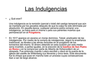 Las Indulgencias ¿ Qué eran? Una indulgencia es la remisión (parcial o total) del castigo temporal que aún se mantiene por los pecados después de que la culpa ha sido eliminada por absolución. En aquella época, cualquier persona podía comprar una indulgencia, ya fuera para sí misma o para sus parientes muertos que permanecían en el  Purgatorio.   En 1517 aparece en escena un monje dominico, Tetzel, predicador de las indulgencias. Por medio de la compra de indulgencias, según la enseñanza tradicional, se libraba a las almas recluidas en el purgatorio de los tormentos del mismo. El dinero obtenido en esta ocasión por este medio sería invertido, a partes iguales, en la erección de la  basílica de San Pedro en Roma  y en la compra por parte de Alberto de Hohenzollern de un obispado. Fue entonces cuando Lutero escribió y clavó en la puerta de la iglesia del castillo de Wittenberg sus Noventa y cinco tesis. Este documento fue la chispa que puso en marcha todo un proceso cuyas consecuencias iban a ser de largo alcance. 