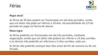 Férias
Regra atual
As férias de 30 dias podem ser fracionadas em até dois períodos, sendo
que um deles não pode ser inferior a 10 dias. Há possibilidade de 1/3 do
período ser pago em forma de abono.
Nova regra
As férias poderão ser fracionadas em até três períodos, mediante
negociação, sendo que um deles não poderá ser inferior a 14 dias corridos
e os demais não poderão ser inferiores a 5 dias corridos, cada um.
As férias não poderão começar dois dias antes do fim de semana ou de um
feriado.
 