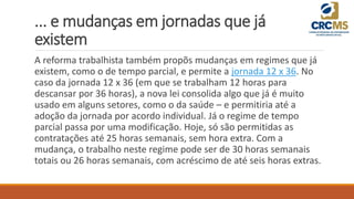 ... e mudanças em jornadas que já
existem
A reforma trabalhista também propõs mudanças em regimes que já
existem, como o de tempo parcial, e permite a jornada 12 x 36. No
caso da jornada 12 x 36 (em que se trabalham 12 horas para
descansar por 36 horas), a nova lei consolida algo que já é muito
usado em alguns setores, como o da saúde – e permitiria até a
adoção da jornada por acordo individual. Já o regime de tempo
parcial passa por uma modificação. Hoje, só são permitidas as
contratações até 25 horas semanais, sem hora extra. Com a
mudança, o trabalho neste regime pode ser de 30 horas semanais
totais ou 26 horas semanais, com acréscimo de até seis horas extras.
 