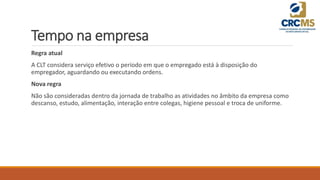 Tempo na empresa
Regra atual
A CLT considera serviço efetivo o período em que o empregado está à disposição do
empregador, aguardando ou executando ordens.
Nova regra
Não são consideradas dentro da jornada de trabalho as atividades no âmbito da empresa como
descanso, estudo, alimentação, interação entre colegas, higiene pessoal e troca de uniforme.
 
