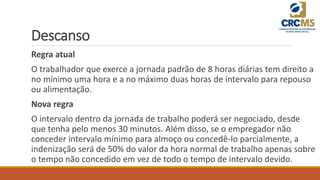 Descanso
Regra atual
O trabalhador que exerce a jornada padrão de 8 horas diárias tem direito a
no mínimo uma hora e a no máximo duas horas de intervalo para repouso
ou alimentação.
Nova regra
O intervalo dentro da jornada de trabalho poderá ser negociado, desde
que tenha pelo menos 30 minutos. Além disso, se o empregador não
conceder intervalo mínimo para almoço ou concedê-lo parcialmente, a
indenização será de 50% do valor da hora normal de trabalho apenas sobre
o tempo não concedido em vez de todo o tempo de intervalo devido.
 