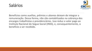 Salários
Benefícios como auxílios, prêmios e abonos deixam de integrar a
remuneração. Dessa forma, não são contabilizados na cobrança dos
encargos trabalhistas e previdenciários. Isso reduz o valor pago ao
Instituto Nacional do Seguo Social (INSS), e, consequentemente, o
benefício a ser recebido.
 