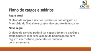 Plano de cargos e salários
Regra atual
O plano de cargos e salários precisa ser homologado no
Ministério do Trabalho e constar do contrato de trabalho.
Nova regra
O plano de carreira poderá ser negociado entre patrões e
trabalhadores sem necessidade de homologação nem
registro em contrato, podendo ser mudado
constantemente.
 