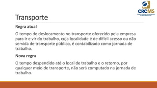 Transporte
Regra atual
O tempo de deslocamento no transporte oferecido pela empresa
para ir e vir do trabalho, cuja localidade é de difícil acesso ou não
servida de transporte público, é contabilizado como jornada de
trabalho.
Nova regra
O tempo despendido até o local de trabalho e o retorno, por
qualquer meio de transporte, não será computado na jornada de
trabalho.
 
