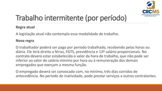 Trabalho intermitente (por período)
Regra atual
A legislação atual não contempla essa modalidade de trabalho.
Nova regra
O trabalhador poderá ser pago por período trabalhado, recebendo pelas horas ou
diária. Ele terá direito a férias, FGTS, previdência e 13º salário proporcionais. No
contrato deverá estar estabelecido o valor da hora de trabalho, que não pode ser
inferior ao valor do salário mínimo por hora ou à remuneração dos demais
empregados que exerçam a mesma função.
O empregado deverá ser convocado com, no mínimo, três dias corridos de
antecedência. No período de inatividade, pode prestar serviços a outros contratantes.
 