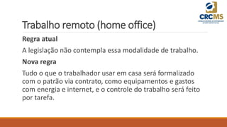 Trabalho remoto (home office)
Regra atual
A legislação não contempla essa modalidade de trabalho.
Nova regra
Tudo o que o trabalhador usar em casa será formalizado
com o patrão via contrato, como equipamentos e gastos
com energia e internet, e o controle do trabalho será feito
por tarefa.
 