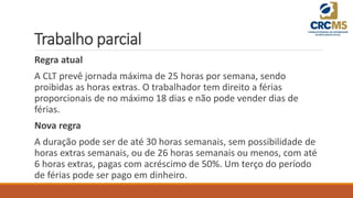 Trabalho parcial
Regra atual
A CLT prevê jornada máxima de 25 horas por semana, sendo
proibidas as horas extras. O trabalhador tem direito a férias
proporcionais de no máximo 18 dias e não pode vender dias de
férias.
Nova regra
A duração pode ser de até 30 horas semanais, sem possibilidade de
horas extras semanais, ou de 26 horas semanais ou menos, com até
6 horas extras, pagas com acréscimo de 50%. Um terço do período
de férias pode ser pago em dinheiro.
 