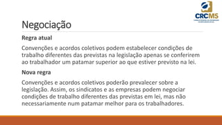 Negociação
Regra atual
Convenções e acordos coletivos podem estabelecer condições de
trabalho diferentes das previstas na legislação apenas se conferirem
ao trabalhador um patamar superior ao que estiver previsto na lei.
Nova regra
Convenções e acordos coletivos poderão prevalecer sobre a
legislação. Assim, os sindicatos e as empresas podem negociar
condições de trabalho diferentes das previstas em lei, mas não
necessariamente num patamar melhor para os trabalhadores.
 