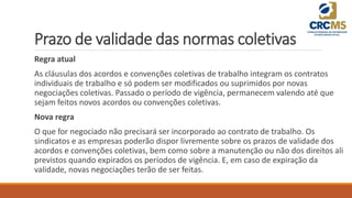 Prazo de validade das normas coletivas
Regra atual
As cláusulas dos acordos e convenções coletivas de trabalho integram os contratos
individuais de trabalho e só podem ser modificados ou suprimidos por novas
negociações coletivas. Passado o período de vigência, permanecem valendo até que
sejam feitos novos acordos ou convenções coletivas.
Nova regra
O que for negociado não precisará ser incorporado ao contrato de trabalho. Os
sindicatos e as empresas poderão dispor livremente sobre os prazos de validade dos
acordos e convenções coletivas, bem como sobre a manutenção ou não dos direitos ali
previstos quando expirados os períodos de vigência. E, em caso de expiração da
validade, novas negociações terão de ser feitas.
 