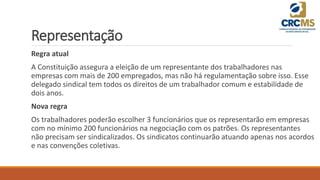 Representação
Regra atual
A Constituição assegura a eleição de um representante dos trabalhadores nas
empresas com mais de 200 empregados, mas não há regulamentação sobre isso. Esse
delegado sindical tem todos os direitos de um trabalhador comum e estabilidade de
dois anos.
Nova regra
Os trabalhadores poderão escolher 3 funcionários que os representarão em empresas
com no mínimo 200 funcionários na negociação com os patrões. Os representantes
não precisam ser sindicalizados. Os sindicatos continuarão atuando apenas nos acordos
e nas convenções coletivas.
 