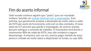 Fim do acerto informal
Todo mundo conhece alguém que “pediu” para ser mandado
embora, fazendo um acordo informal com o empregador. Esse
jeitinho, que geralmente envolve a devolução da multa sobre o saldo
do FGTS por parte do funcionário, está com os dias contados. O novo
texto da CLT permite que patrão e empregado, de comum acordo,
possam extinguir o contrato de trabalho. O funcionário terá direito a
movimentar 80% do saldo do FGTS, mas não receberá o seguro-
desemprego. A empresa, por sua vez, precisa pagar metade do aviso
prévio e metade da multa sobre o depositado no fundo, ou seja 20%.
 