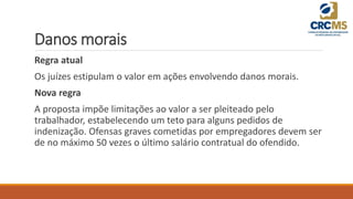 Danos morais
Regra atual
Os juízes estipulam o valor em ações envolvendo danos morais.
Nova regra
A proposta impõe limitações ao valor a ser pleiteado pelo
trabalhador, estabelecendo um teto para alguns pedidos de
indenização. Ofensas graves cometidas por empregadores devem ser
de no máximo 50 vezes o último salário contratual do ofendido.
 