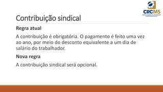 Contribuição sindical
Regra atual
A contribuição é obrigatória. O pagamento é feito uma vez
ao ano, por meio do desconto equivalente a um dia de
salário do trabalhador.
Nova regra
A contribuição sindical será opcional.
 