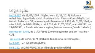 Legislação:
Lei 13.467, de 13/07/2007 ((Vigência em 11/11/2017). Reforma
trabalhista. Seguridade social. Previdenciário. Altera a Consolidação das
Leis do Trabalho - CLT, aprovada pelo Decreto-Lei 5.452, de 01/05/1943, e
a Lei 6.019, de 03/01/1974, a Lei 8.036, de 11/05/1990, e a Lei 8.212, de
24/07/1991, a fim de adequar a legislação às novas relações de trabalho).
Decreto-Lei 5.452, de 01/05/1943 (Consolidação das Leis do Trabalho –
CLT).
Lei 6.019, de 03/01/1974 (Trabalho temporário. Terceirização).
Lei 8.036, de 11/05/1990 (FGTS).
Lei 8.212, de 24/07/1991 (Contribuição previdenciária)
 